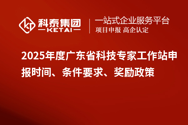 2025年度廣東省科技專家工作站申報時間、條件要求、獎勵政策