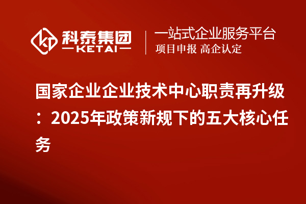 國家企業(yè)企業(yè)技術(shù)中心職責(zé)再升級：2025年政策新規(guī)下的五大核心任務(wù)