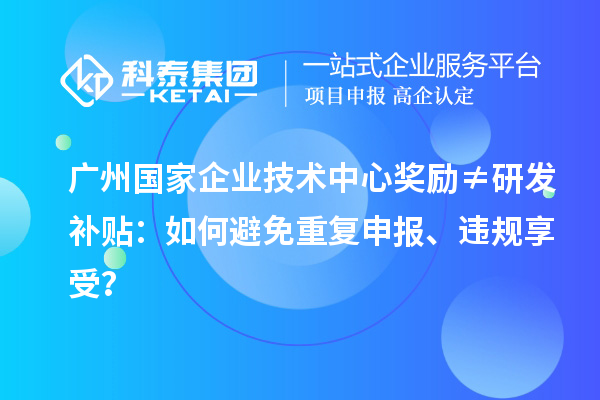 廣州國家企業技術中心獎勵≠研發補貼：如何避免重復申報、違規享受？
