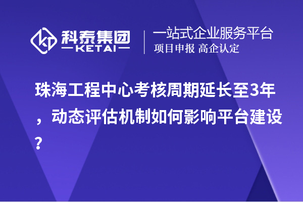 珠海工程中心考核周期延長至3年，動態評估機制如何影響平臺建設？
