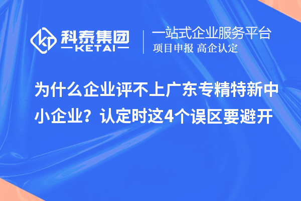 為什么企業評不上廣東專精特新中小企業？認定時這4個誤區要避開