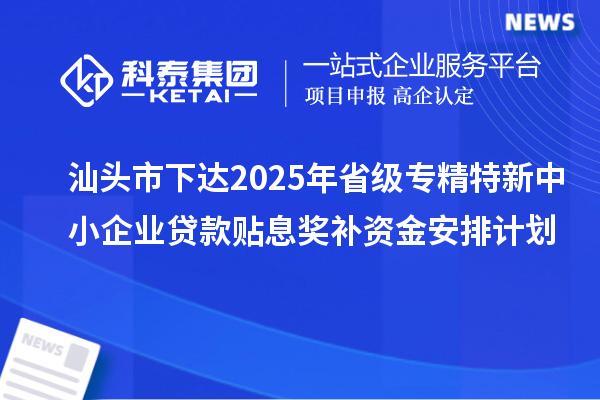 汕頭市下達2025年省級專精特新中小企業(yè)貸款貼息獎補資金安排計劃