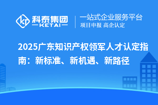 2025廣東知識產權領軍人才認定指南：新標準、新機遇、新路徑
