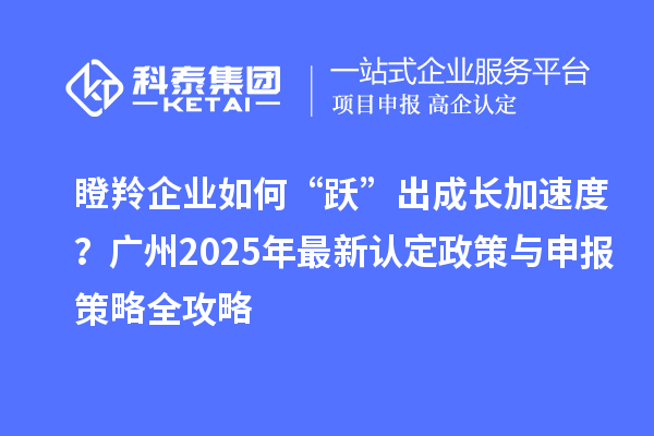 瞪羚企業如何“躍”出成長加速度?廣州2025年最新認定政策與申報策略全攻略
