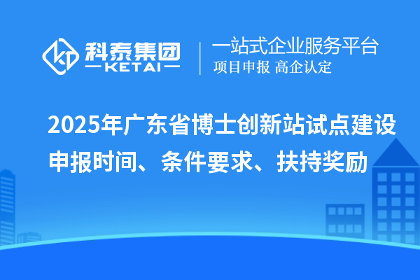 2025年廣東省博士創新站試點建設申報時間、條件要求、扶持獎勵