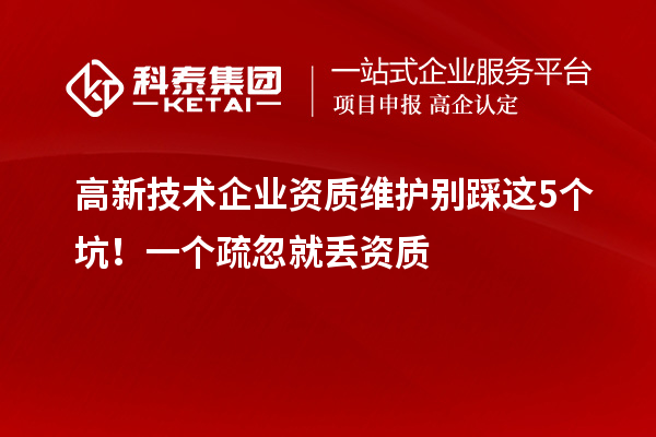 高新技術企業資質維護別踩這5個坑！一個疏忽就丟資質