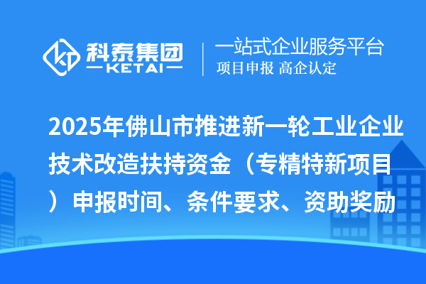 2025年佛山市推進新一輪工業企業技術改造扶持資金（專精特新項目）申報時間、條件要求、資助獎勵