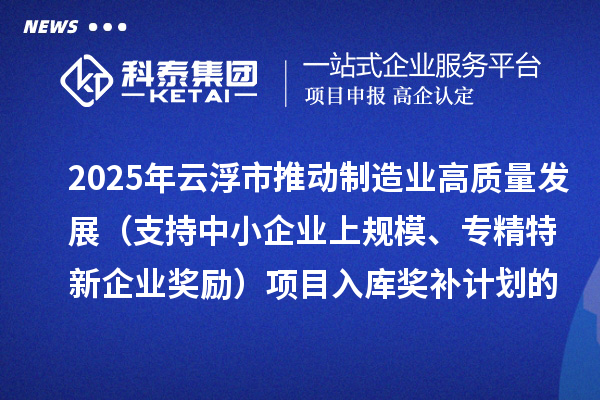 2025年云浮市推動制造業高質量發展(支持中小企業上規模、專精特新企業獎勵)項目入庫獎補計劃的公示