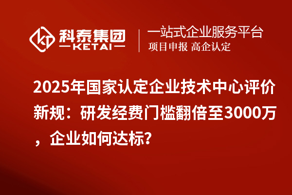 2025年國家認定企業技術中心評價新規：研發經費門檻翻倍至3000萬，企業如何達標？