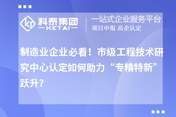 制造業(yè)企業(yè)必看!市級工程技術(shù)研究中心認(rèn)定如何助力“專精特新”躍升?