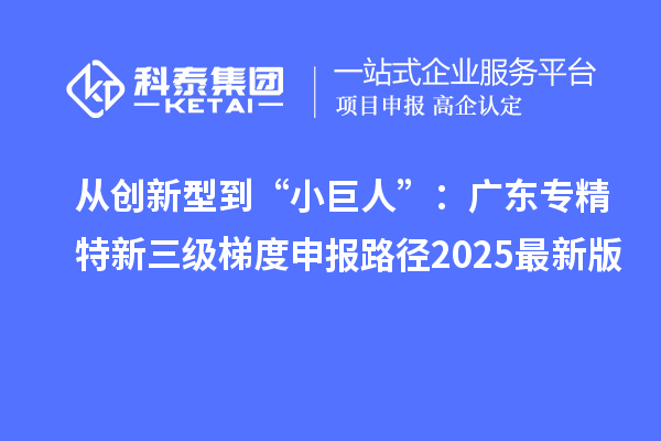 從創新型到“小巨人”:廣東專精特新三級梯度申報路徑2025最新版