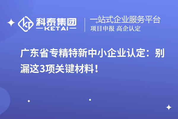 廣東省專精特新中小企業認定：別漏這3項關鍵材料！