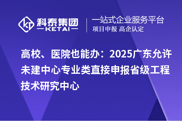 高校、醫院也能辦：2025廣東允許未建中心專業類直接申報省級工程技術研究中心