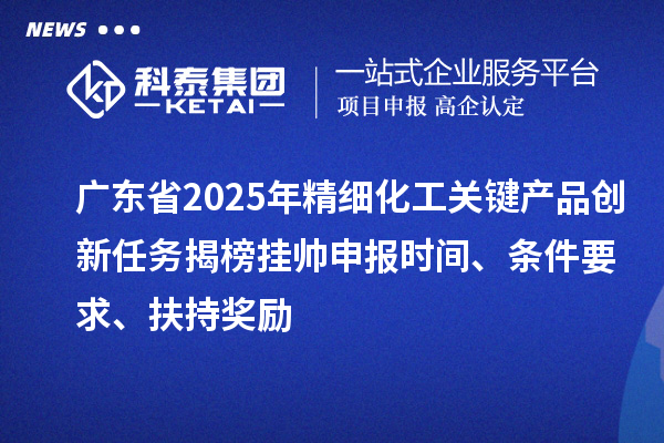 廣東省2025年精細化工關鍵產品創新任務揭榜掛帥申報時間、條件要求、扶持獎勵