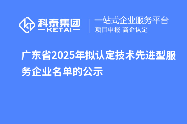 廣東省2025年擬認(rèn)定技術(shù)先進(jìn)型服務(wù)企業(yè)名單的公示