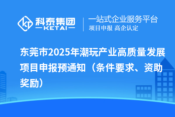東莞市2025年潮玩產業高質量發展項目申報預通知（條件要求、資助獎勵）