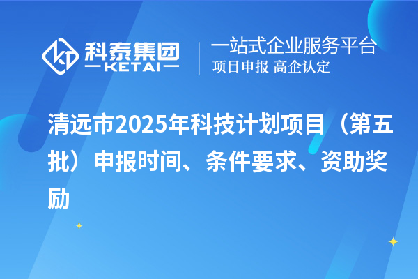 清遠市2025年科技計劃項目（第五批）申報時間、條件要求、資助獎勵