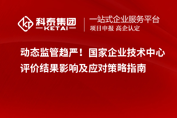 動態監管趨嚴！國家企業技術中心評價結果影響及應對策略指南