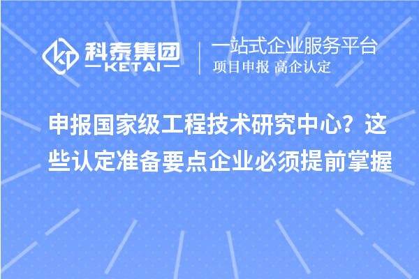 申報國家級工程技術研究中心？這些認定準備要點企業必須提前掌握