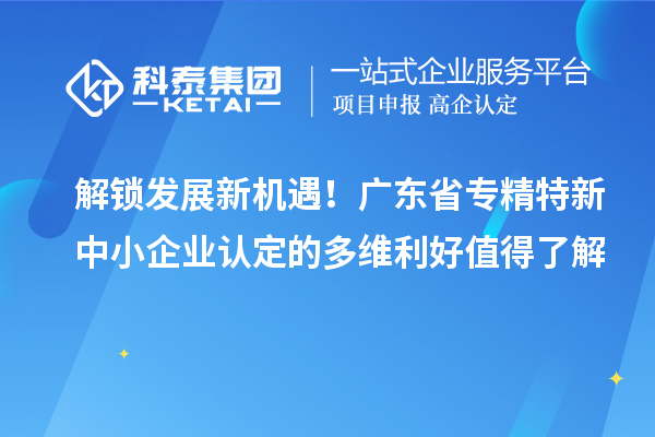 解鎖發展新機遇！廣東省專精特新中小企業認定的多維利好值得了解