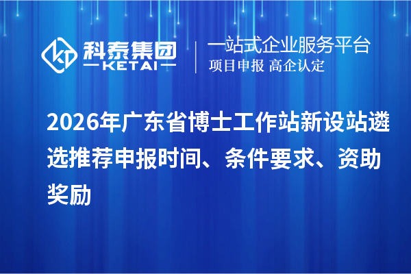 2026年廣東省博士工作站新設站遴選推薦申報時間、條件要求、資助獎勵