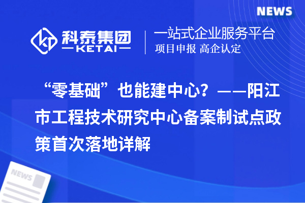 “零基礎”也能建中心？——陽江市工程技術研究中心備案制試點政策首次落地詳解