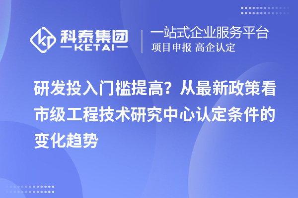 研發投入門檻提高？從最新政策看市級工程技術研究中心認定條件的變化趨勢