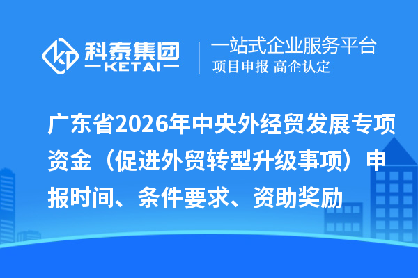 廣東省2026年中央外經貿發展專項資金（促進外貿轉型升級事項）申報時間、條件要求、資助獎勵