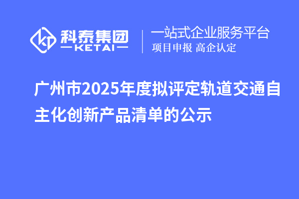 廣州市2025年度擬評定軌道交通自主化創新產品清單的公示