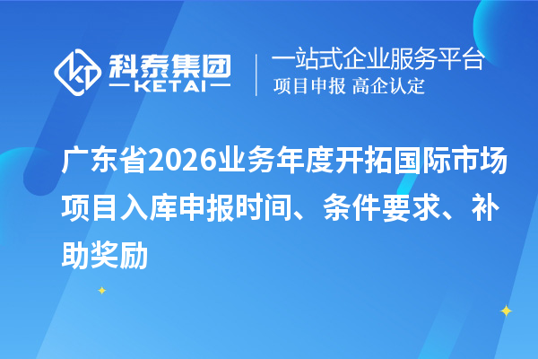 廣東省2026業務年度開拓國際市場項目入庫申報時間、條件要求、補助獎勵