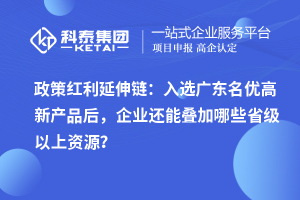 政策紅利延伸鏈：入選廣東名優高新產品后，企業還能疊加哪些省級以上資源？