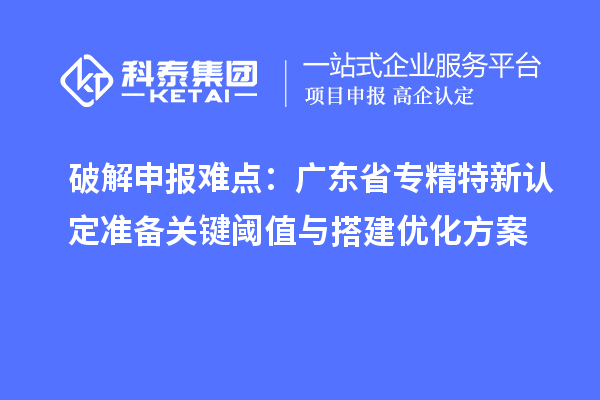 破解申報難點：廣東省專精特新中小企業(yè)認定準備關鍵閾值與搭建優(yōu)化方案