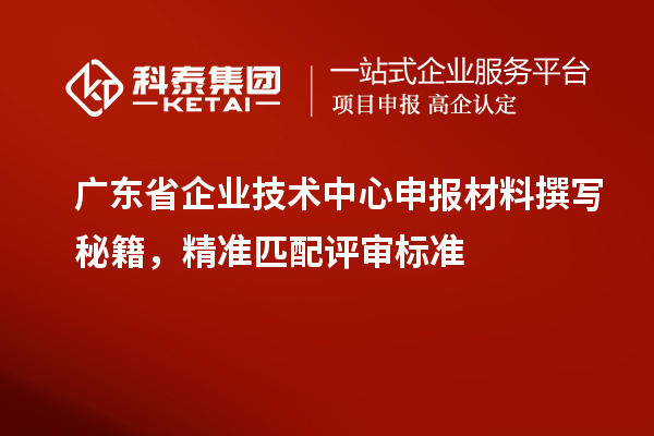 廣東省企業技術中心申報材料撰寫秘籍，精準匹配評審標準