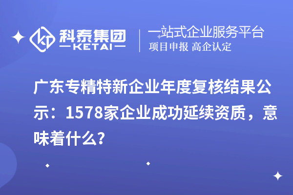 廣東專精特新企業年度復核結果公示：1578家企業成功延續資質，意味著什么？