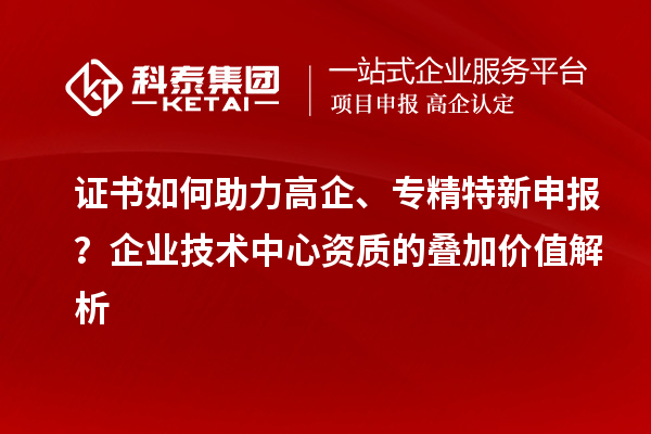 證書如何助力高企、專精特新申報？企業技術中心資質的疊加價值解析