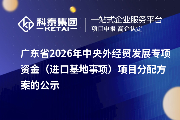 廣東省2026年中央外經貿發展專項資金（進口基地事項）項目分配方案的公示